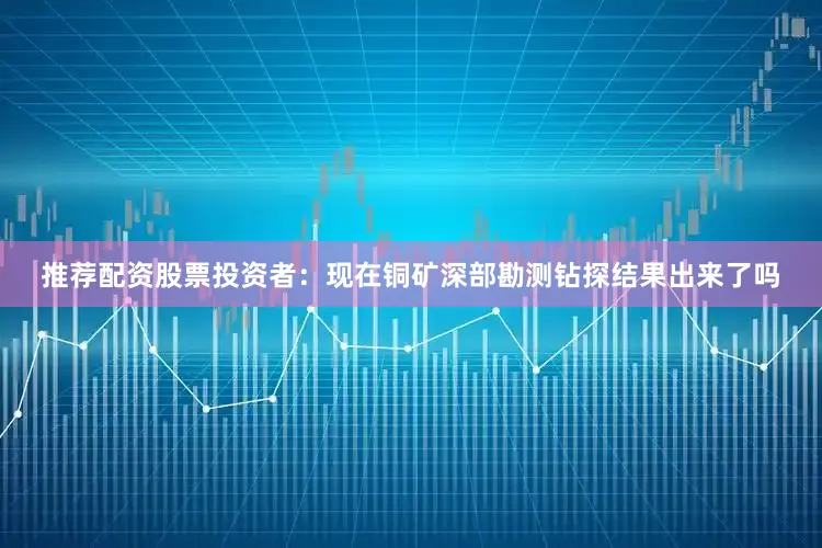 推荐配资股票投资者：现在铜矿深部勘测钻探结果出来了吗