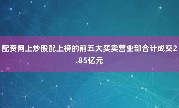 配资网上炒股配上榜的前五大买卖营业部合计成交2.85亿元