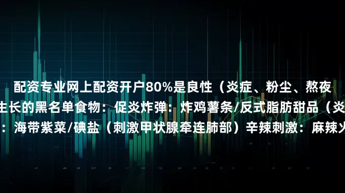 配资专业网上配资开户80%是良性（炎症、粉尘、熬夜都有可能诱发）加速结节生长的黑名单食物：促炎炸弹：炸鸡薯条/反式脂肪甜品（炎症是结节帮凶）高碘食物：海带紫菜/碘盐（刺激甲状腺牵连肺部）辛辣刺激：麻辣火锅/芥末（刺激呼吸道黏膜水肿）生冷寒凉：刺身/冰奶茶（中医说肺怕寒不是谣言）清肺食谱：西蓝花、菠菜、萝卜硫素：修复肺泡番茄、红甜椒/番茄红素：抗氧化南瓜、胡萝卜/胡萝卜素：增强黏膜蓝莓、紫甘蓝/花青
