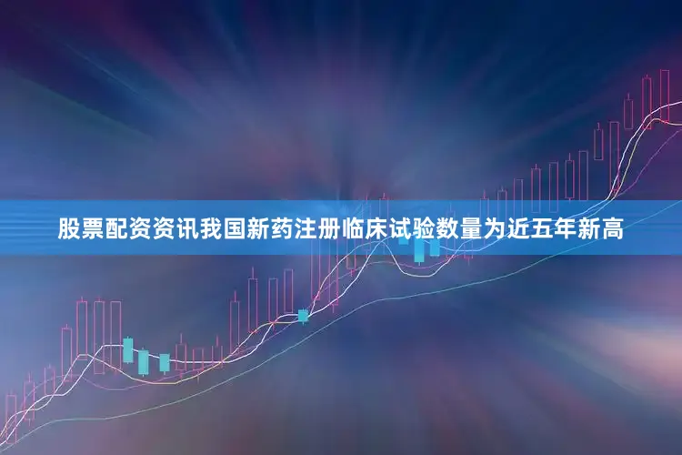 股票配资资讯我国新药注册临床试验数量为近五年新高