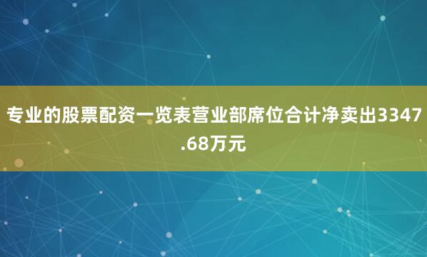 专业的股票配资一览表营业部席位合计净卖出3347.68万元