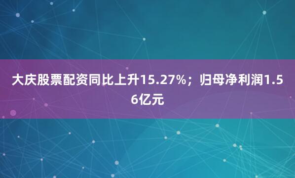 大庆股票配资同比上升15.27%;归母净利润1.56亿元