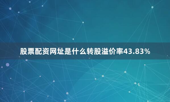 股票配资网址是什么转股溢价率43.83%