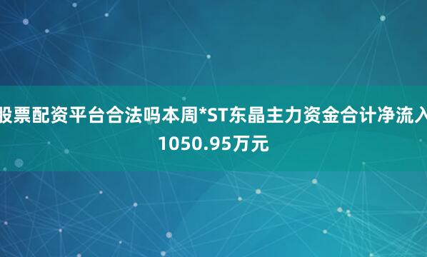 股票配资平台合法吗本周*ST东晶主力资金合计净流入1050.95万元
