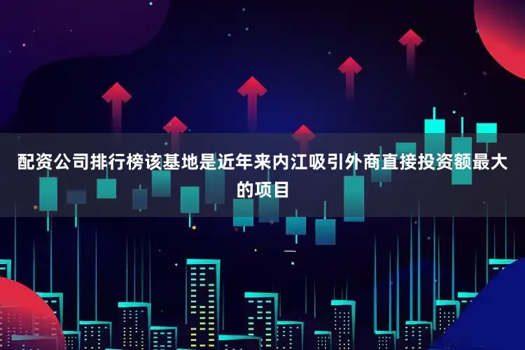 配资公司排行榜该基地是近年来内江吸引外商直接投资额最大的项目