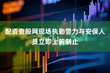 配资查股网现场执勤警力与安保人员立即上前制止