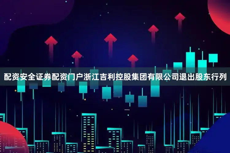 配资安全证券配资门户浙江吉利控股集团有限公司退出股东行列