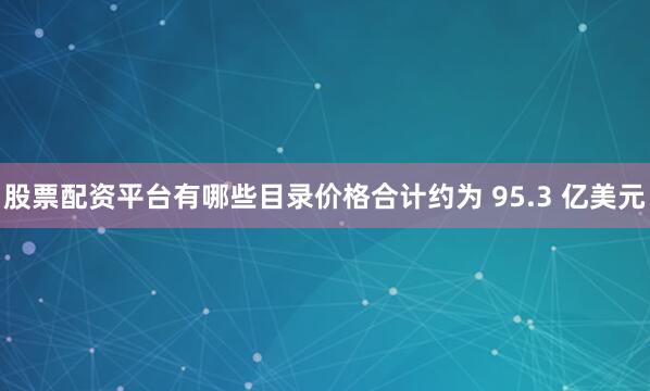 股票配资平台有哪些目录价格合计约为 95.3 亿美元