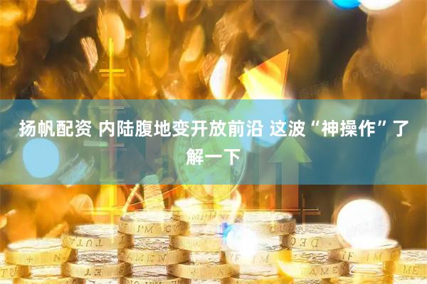 扬帆配资 内陆腹地变开放前沿 这波“神操作”了解一下