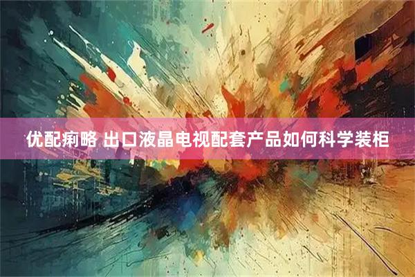 优配痢略 出口液晶电视配套产品如何科学装柜