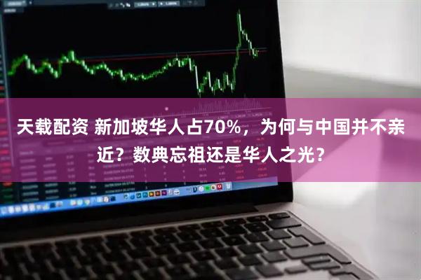 天载配资 新加坡华人占70%，为何与中国并不亲近？数典忘祖还是华人之光？