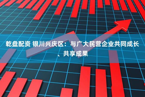乾盘配资 银川兴庆区：与广大民营企业共同成长、共享成果