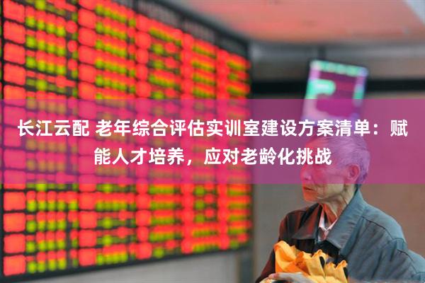 长江云配 老年综合评估实训室建设方案清单：赋能人才培养，应对老龄化挑战