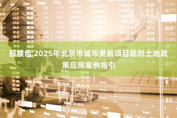 股腰包 2025年北京市城市更新项目规划土地政策应用案例指引