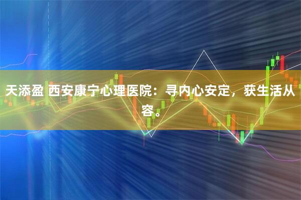 天添盈 西安康宁心理医院：寻内心安定，获生活从容。
