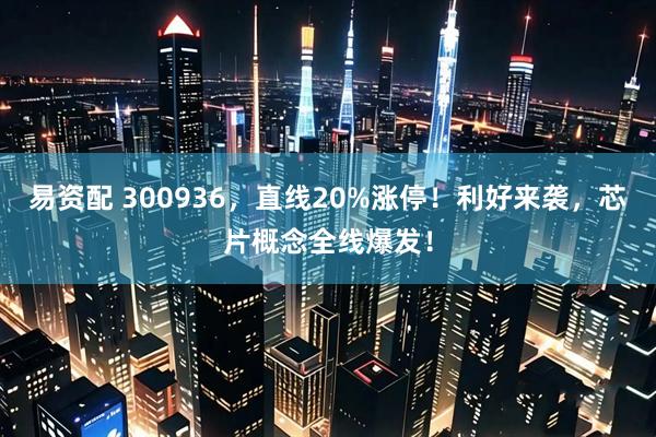 易资配 300936，直线20%涨停！利好来袭，芯片概念全线爆发！