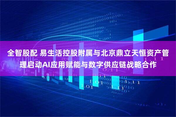 全智股配 易生活控股附属与北京鼎立天恒资产管理启动AI应用赋能与数字供应链战略合作