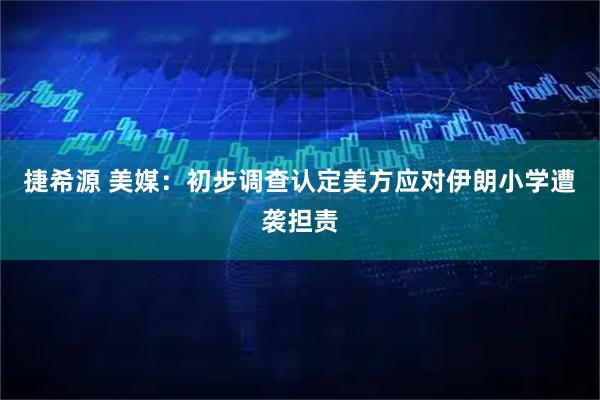 捷希源 美媒：初步调查认定美方应对伊朗小学遭袭担责
