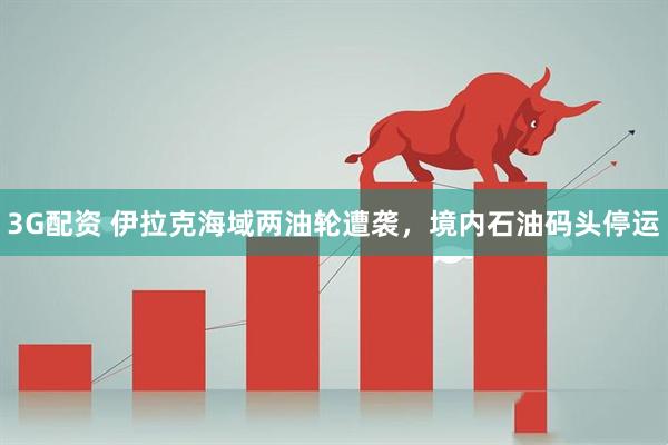 3G配资 伊拉克海域两油轮遭袭，境内石油码头停运