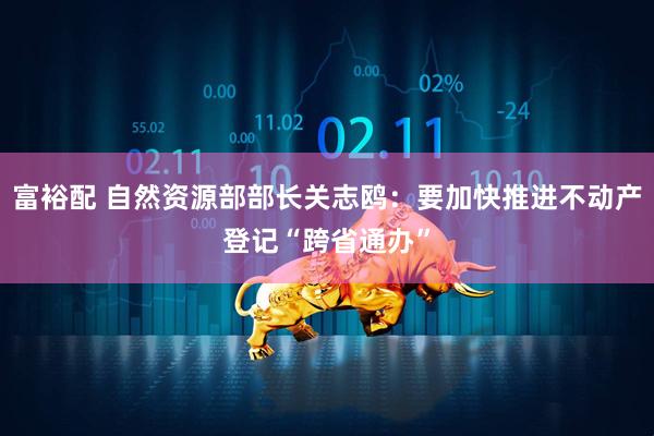 富裕配 自然资源部部长关志鸥：要加快推进不动产登记“跨省通办”