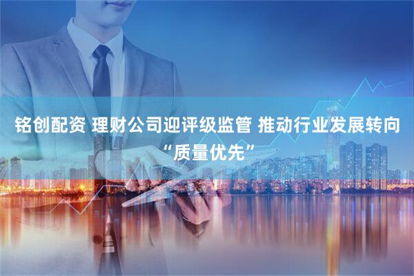 铭创配资 理财公司迎评级监管 推动行业发展转向“质量优先”