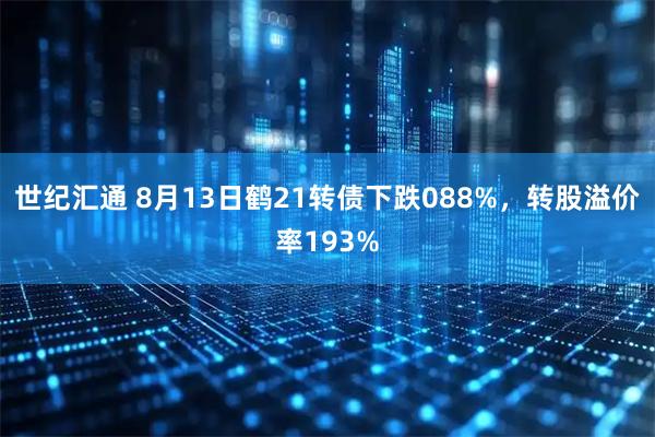 世纪汇通 8月13日鹤21转债下跌088%，转股溢价率193%