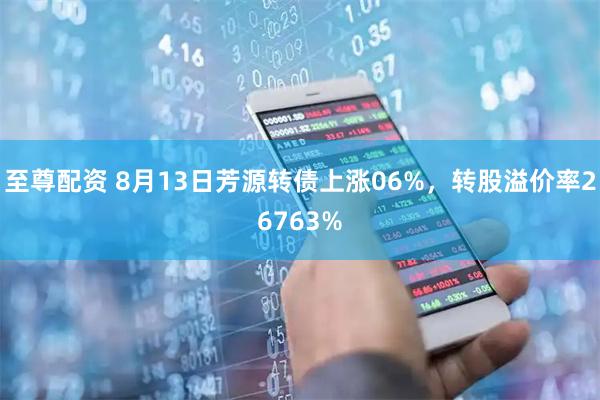至尊配资 8月13日芳源转债上涨06%，转股溢价率26763%
