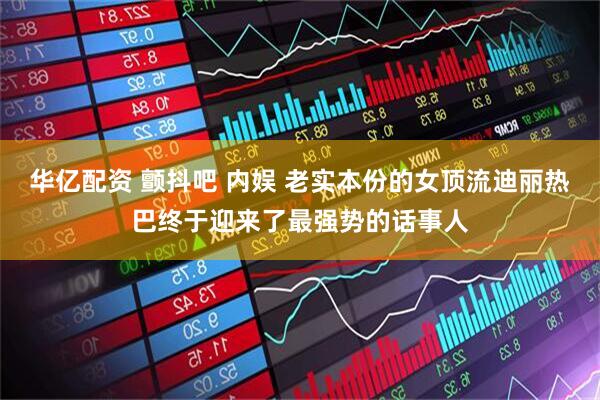 华亿配资 颤抖吧 内娱 老实本份的女顶流迪丽热巴终于迎来了最强势的话事人