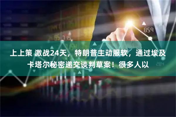 上上策 激战24天，特朗普主动服软，通过埃及卡塔尔秘密递交谈判草案！很多人以