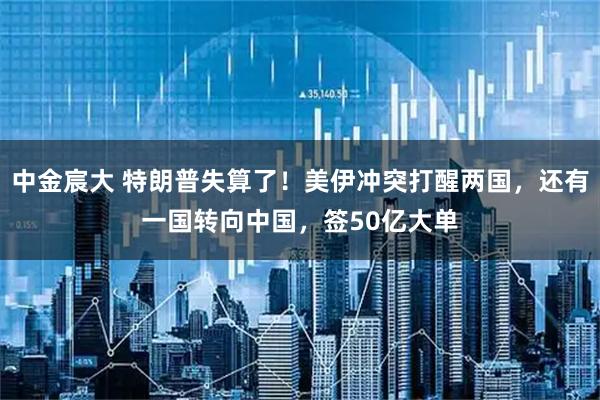 中金宸大 特朗普失算了！美伊冲突打醒两国，还有一国转向中国，签50亿大单
