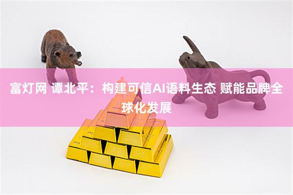 富灯网 谭北平：构建可信AI语料生态 赋能品牌全球化发展