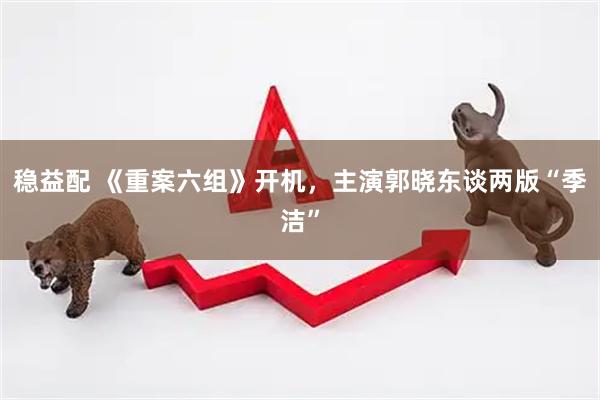 稳益配 《重案六组》开机，主演郭晓东谈两版“季洁”