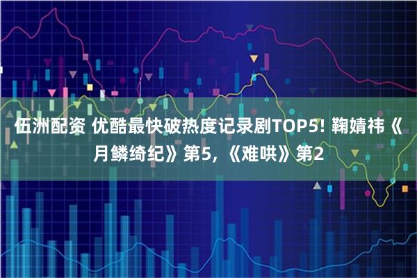 伍洲配资 优酷最快破热度记录剧TOP5! 鞠婧祎《月鳞绮纪》第5, 《难哄》第2