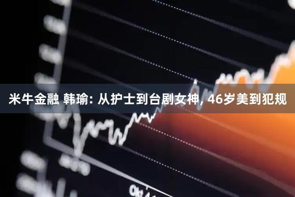 米牛金融 韩瑜: 从护士到台剧女神, 46岁美到犯规