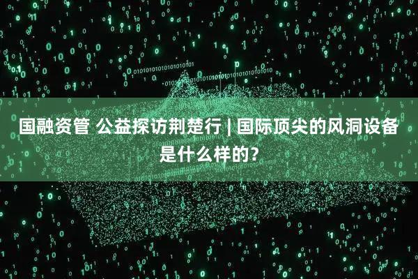 国融资管 公益探访荆楚行 | 国际顶尖的风洞设备是什么样的？