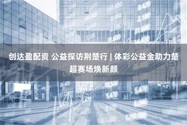 创达盈配资 公益探访荆楚行 | 体彩公益金助力楚超赛场焕新颜