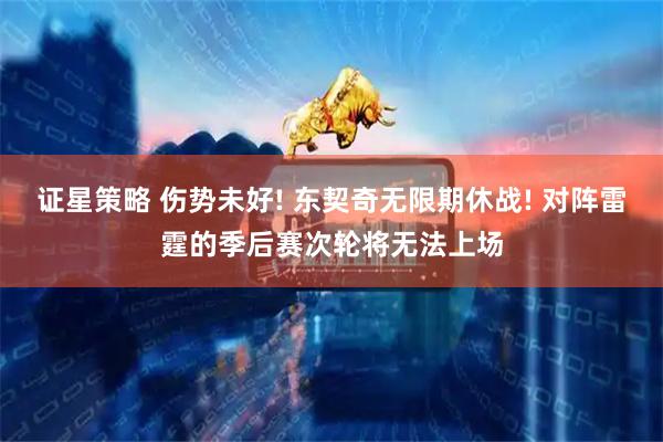 证星策略 伤势未好! 东契奇无限期休战! 对阵雷霆的季后赛次轮将无法上场