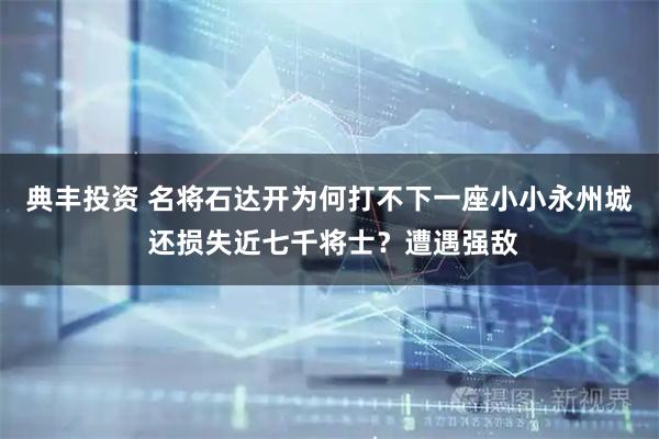 典丰投资 名将石达开为何打不下一座小小永州城 还损失近七千将士？遭遇强敌