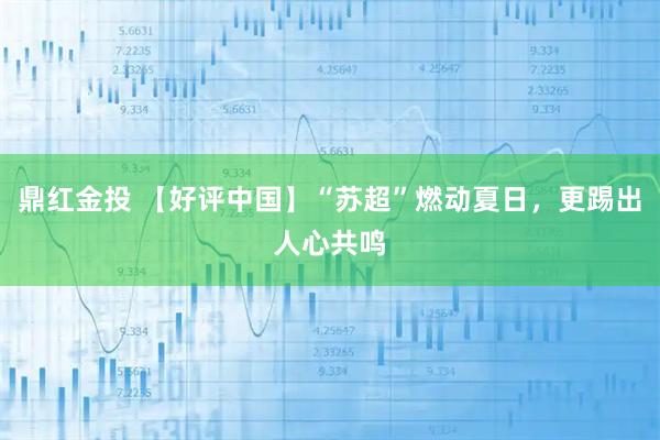 鼎红金投 【好评中国】“苏超”燃动夏日，更踢出人心共鸣
