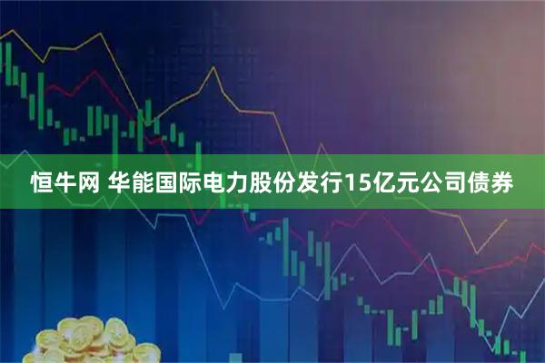 恒牛网 华能国际电力股份发行15亿元公司债券