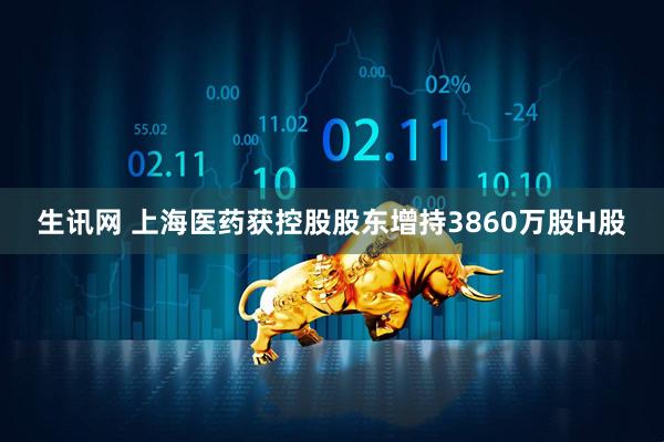 生讯网 上海医药获控股股东增持3860万股H股