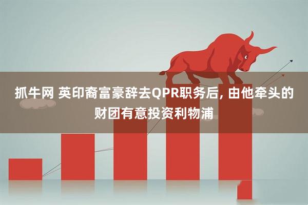 抓牛网 英印裔富豪辞去QPR职务后, 由他牵头的财团有意投资利物浦