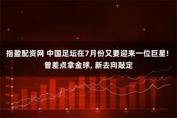 指盈配资网 中国足坛在7月份又要迎来一位巨星! 曾差点拿金球, 新去向敲定