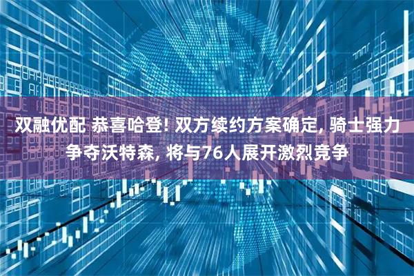 双融优配 恭喜哈登! 双方续约方案确定, 骑士强力争夺沃特森, 将与76人展开激烈竞争