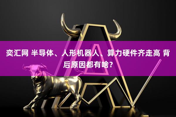 奕汇网 半导体、人形机器人、算力硬件齐走高 背后原因都有啥？